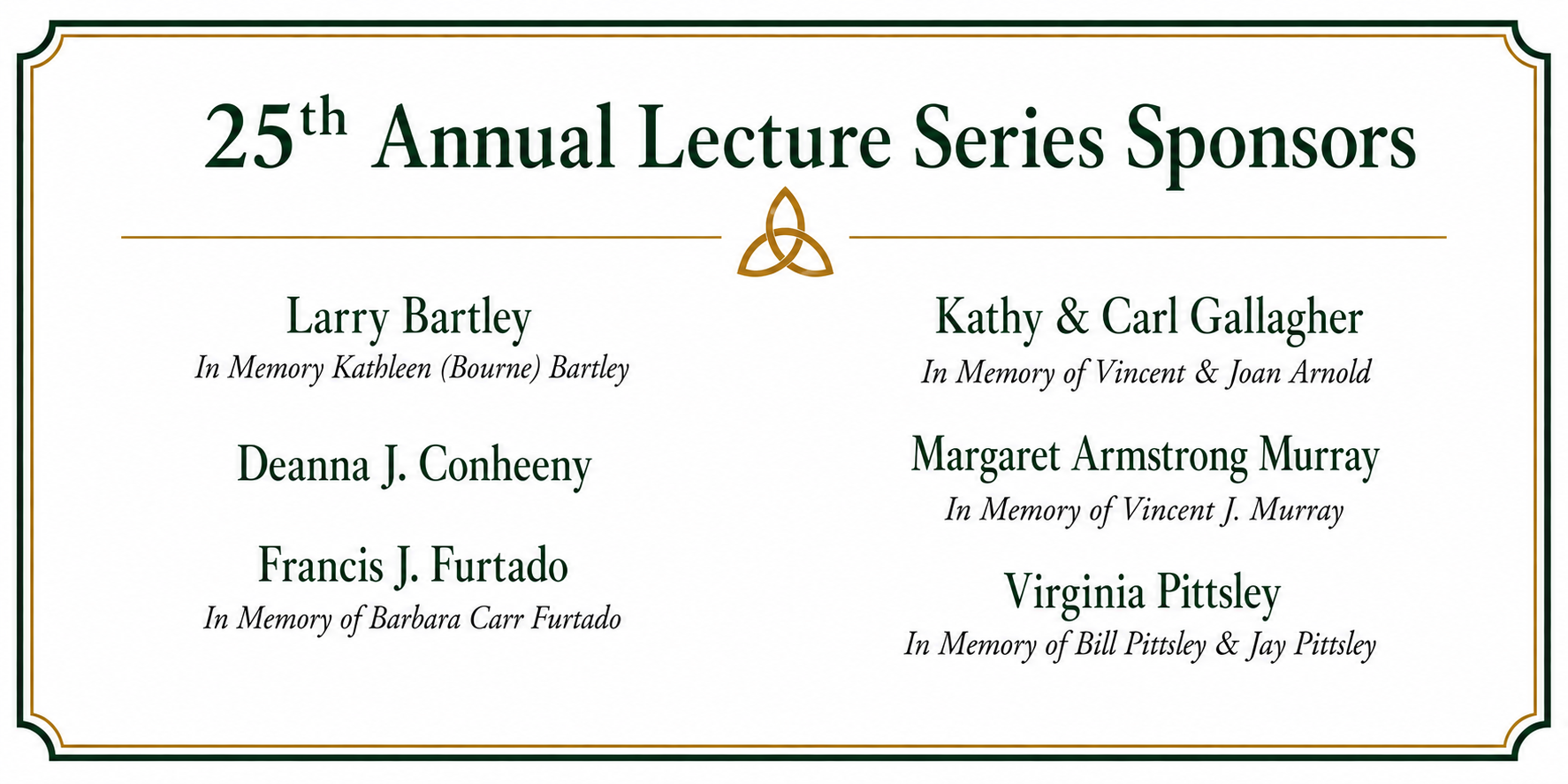 25th-Annual-Lecture-Series-Sponsors-Sept-1-2026.png 25th Annual Lecture Series sponsors: Larry Bartley, in memory of Kathleen (Bourne) Bartley; Deanna J. Conheeny, Francis J. Furtado, in memory of Barbara Carr Furtado; Kathy & Carl Gallagher, in memory of Vincent & Joan Arnold; Margaret Armstrong Murray, in memory of Vincent J. Murray; and Virginia Pittsley, in memory of Bill Pittsley & Jay Pittsley