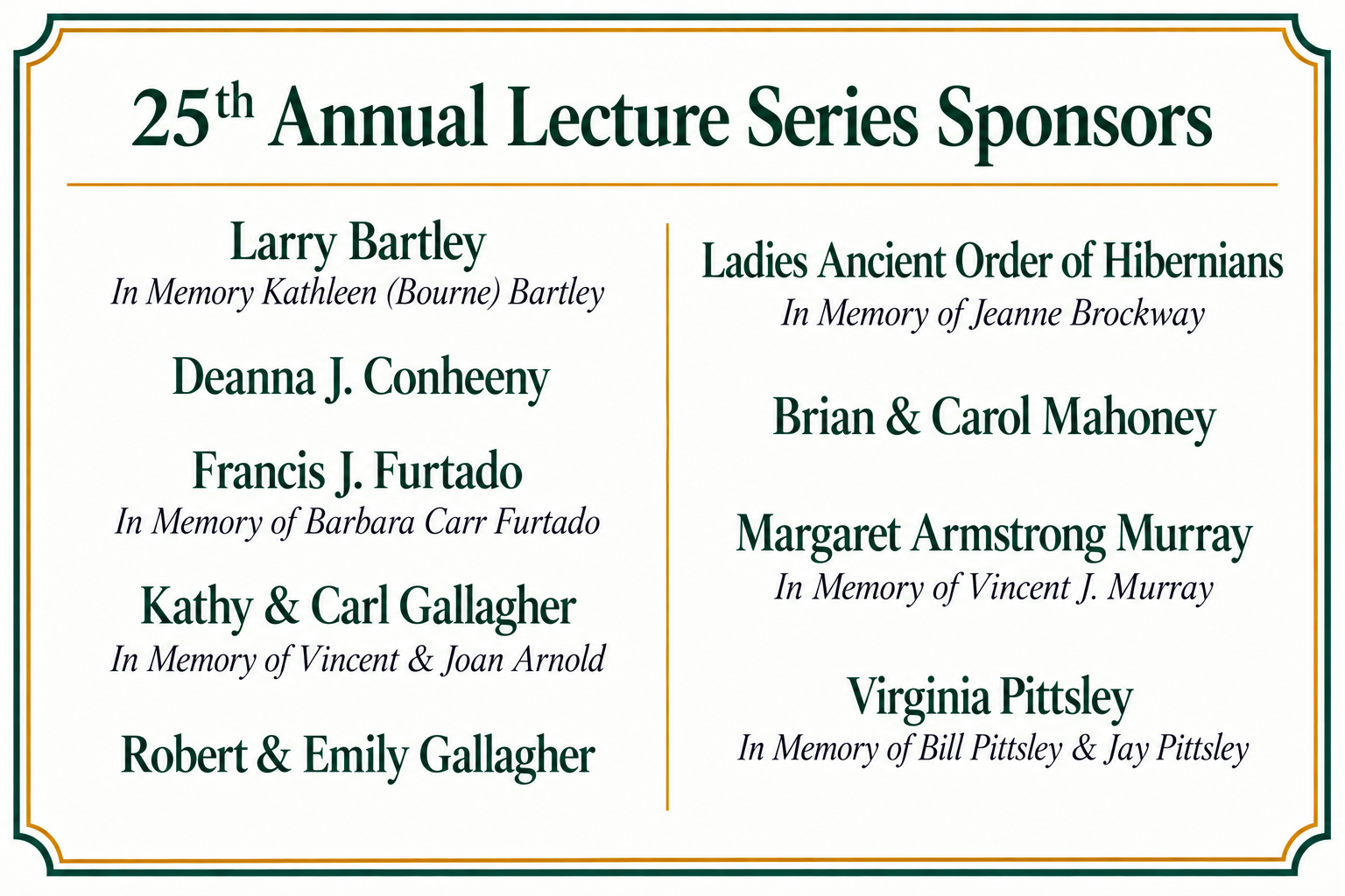 25th Annual Lecture Series sponsors: Larry Bartley, in memory of Kathleen (Bourne) Bartley; Deanna J. Conheeny, Francis J. Furtado, in memory of Barbara Carr Furtado; Kathy & Carl Gallagher, in memory of Vincent & Joan Arnold; Robert & Emily Gallagher; Ladies Ancient Order of Hibernians, in memory of Jeanne Brockway; Brian & Carol Mahoney; Margaret Armstrong Murray, in memory of Vincent J. Murray; and Virginia Pittsley, in memory of Bill Pittsley & Jay Pittsley
